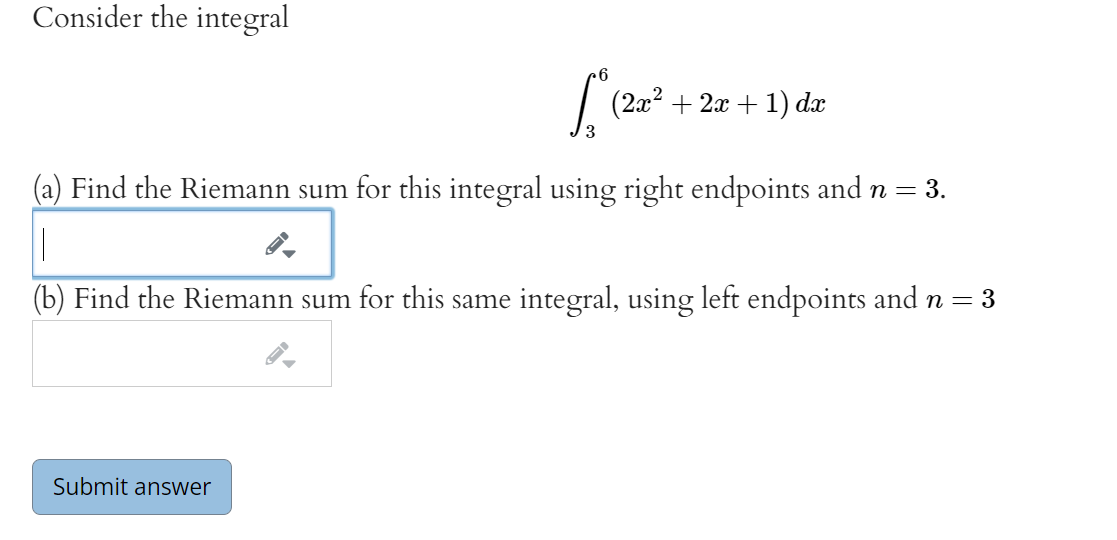 Consider the integral
6
(2x? + 2x + 1) dx
(a) Find the Riemann sum for this integral using right endpoints and n = 3.
(b) Find the Riemann sum for this same integral, using left endpoints and n = 3
Submit answer
