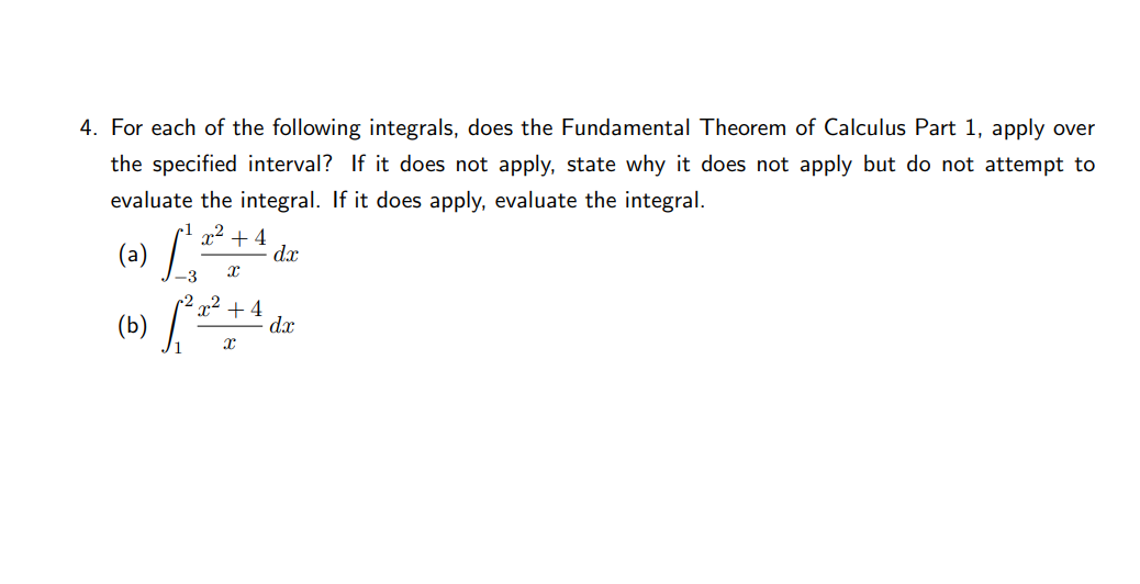 4. For each of the following integrals, does the Fundamental Theorem of Calculus Part 1, apply over
the specified interval? If it does not apply, state why it does not apply but do not attempt to
evaluate the integral. If it does apply, evaluate the integral.
(a) /.
x2 + 4
dx
2
(b) ,
x² + 4
d.x

