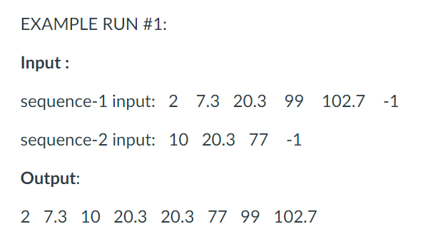 EXAMPLE RUN #1:
Input :
sequence-1 input: 2 7.3 20.3 99 102.7
-1
sequence-2 input: 10 20.3 77 -1
Output:
2 7.3 10 20.3 20.3 77 99 102.7
