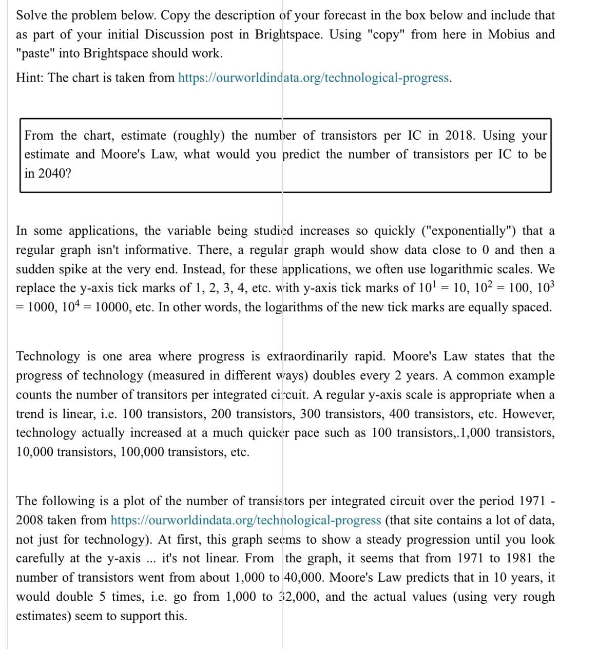 Solve the problem below. Copy the description of your forecast in the box below and include that
as part of your initial Discussion post in Brightspace. Using "copy" from here in Mobius and
"paste" into Brightspace should work.
Hint: The chart is taken from https://ourworldindata.org/technological-progress.
From the chart, estimate (roughly) the number of transistors per IC in 2018. Using your
estimate and Moore's Law, what would you predict the number of transistors per IC to be
in 2040?
In some applications, the variable being studied increases so quickly ("exponentially") that a
regular graph isn't informative. There, a regular graph would show data close to 0 and then a
sudden spike at the very end. Instead, for these applications, we often use logarithmic scales. We
replace the y-axis tick marks of 1, 2, 3, 4, etc. with y-axis tick marks of 10¹ - 10, 10² = 100, 10³
= 1000, 104 = 10000, etc. In other words, the logarithms of the new tick marks are equally spaced.
Technology is one area where progress is extraordinarily rapid. Moore's Law states that the
progress of technology (measured in different ways) doubles every 2 years. A common example
counts the number of transitors per integrated circuit. A regular y-axis scale is appropriate when a
trend is linear, i.e. 100 transistors, 200 transistors, 300 transistors, 400 transistors, etc. However,
technology actually increased at a much quicker pace such as 100 transistors,. 1,000 transistors,
10,000 transistors, 100,000 transistors, etc.
The following a plot of the number of transistors per integrated circuit over the period 1971 -
2008 taken from https://ourworldindata.org/technological-progress (that site contains a lot of data,
not just for technology). At first, this graph seems to show a steady progression until you look
carefully at the y-axis it's not linear. From the graph, it seems that from 1971 to 1981 the
number of transistors went from about 1,000 to 40,000. Moore's Law predicts that in 10 years, it
would double 5 times, i.e. go from 1,000 to 32,000, and the actual values (using very rough
estimates) seem to support this.