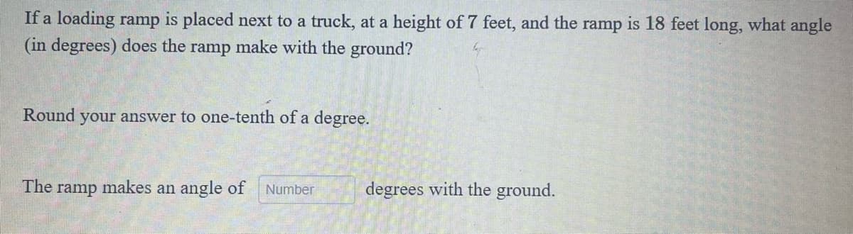 If a loading ramp is placed next to a truck, at a height of 7 feet, and the ramp is 18 feet long, what angle
(in degrees) does the ramp make with the ground?
Round your answer to one-tenth of a degree.
The ramp makes an angle of Number
degrees with the ground.