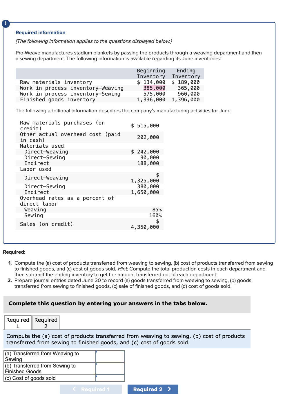 Required information
[The following information applies to the questions displayed below.]
Pro-Weave manufactures stadium blankets by passing the products through a weaving department and then
a sewing department. The following information is available regarding its June inventories:
in cash)
Materials used
Raw materials inventory
Work in process inventory-Weaving
Work in process inventory-Sewing
Finished goods inventory
The following additional information describes the company's manufacturing activities for June:
Raw materials purchases (on
credit)
Other actual overhead cost (paid
Direct-Weaving
Direct-Sewing
Indirect
Labor used
Direct-Weaving
Direct-Sewing
Indirect
Overhead rates as a percent of
direct labor
Weaving
Sewing
Sales (on credit)
Beginning
Inventory
$ 134,000
385,000
575,000
1,336,000
Required Required
1
2
$ 515,000
202,000
(a) Transferred from Weaving to
Sewing
(b) Transferred from Sewing to
Finished Goods
(c) Cost of goods sold
$ 242,000
90,000
188,000
< Required 1
$
1,325,000
380,000
1,650,000
85%
160%
$
Required:
1. Compute the (a) cost of products transferred from weaving to sewing, (b) cost of products transferred from sewing
to finished goods, and (c) cost of goods sold. Hint. Compute the total production costs in each department and
then subtract the ending inventory to get the amount transferred out of each department.
2. Prepare journal entries dated June 30 to record (a) goods transferred from weaving to sewing, (b) goods
transferred from sewing to finished goods, (c) sale of finished goods, and (d) cost of goods sold.
4,350,000
Complete this question by entering your answers in the tabs below.
Ending
Inventory
$ 189,000
365,000
960,000
1,396,000
Compute the (a) cost of products transferred from weaving to sewing, (b) cost of products
transferred from sewing to finished goods, and (c) cost of goods sold.
Required 2 >