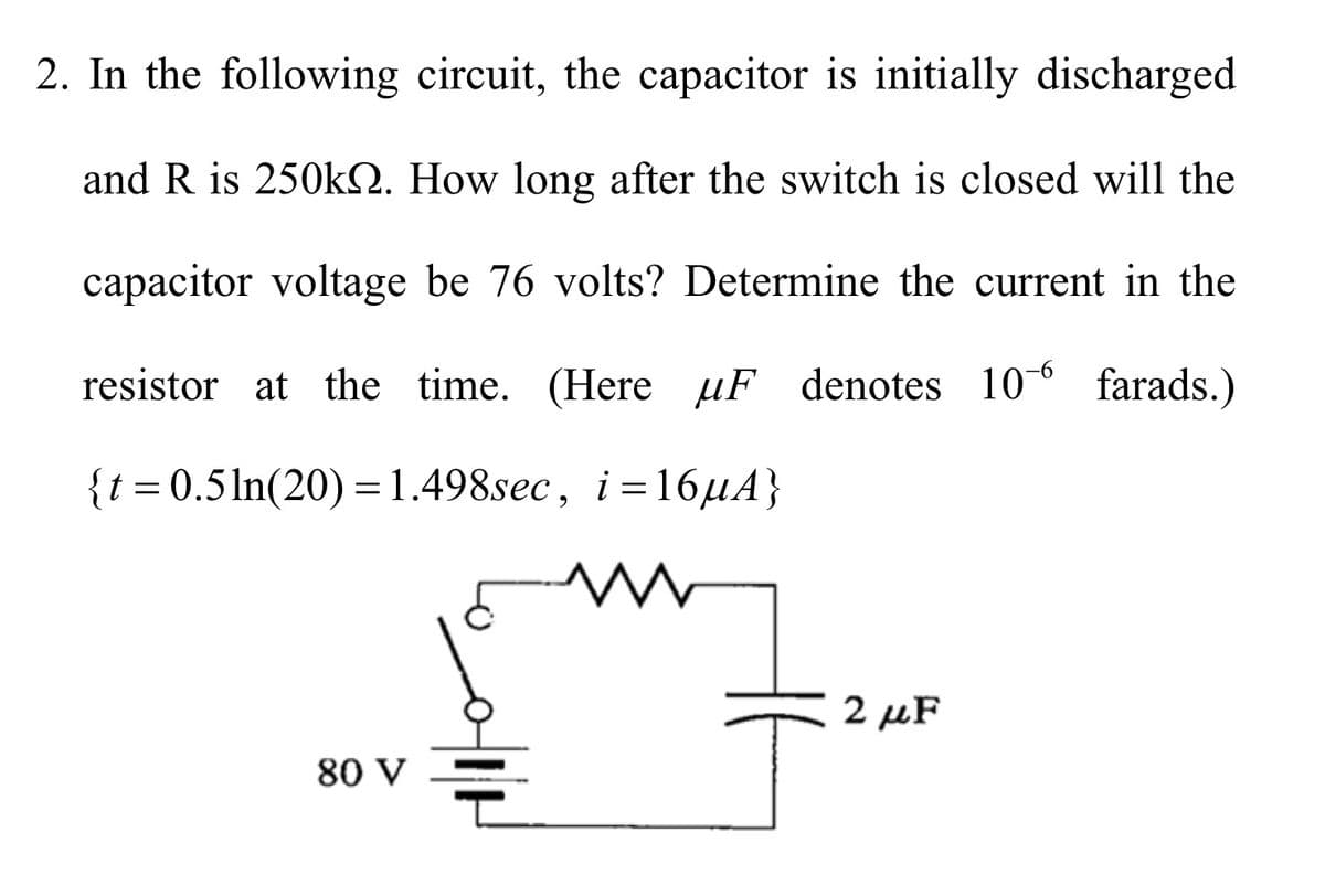 2. In the following circuit, the capacitor is initially discharged
and R is 250k. How long after the switch is closed will the
capacitor voltage be 76 volts? Determine the current in the
resistor at the time. (Here μF denotes 106 farads.)
{t = 0.5ln(20)=1.498sec, i=16μA}
W
2 MF
80 V