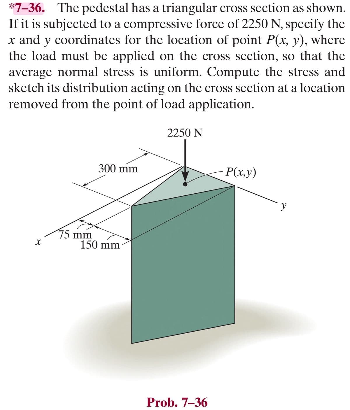 *7-36. The pedestal has a triangular cross section as shown.
If it is subjected to a compressive force of 2250 N, specify the
x and y coordinates for the location of point P(x, y), where
the load must be applied on the cross section, so that the
average normal stress is uniform. Compute the stress and
sketch its distribution acting on the cross section at a location
removed from the point of load application.
X
75 mm
300 mm
150 mm
2250 N
Prob. 7-36
P(x,y)
y