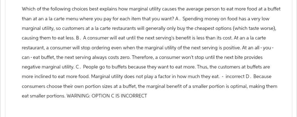 Which of the following choices best explains how marginal utility causes the average person to eat more food at a buffet
than at an a la carte menu where you pay for each item that you want? A. Spending money on food has a very low
marginal utility, so customers at a la carte restaurants will generally only buy the cheapest options (which taste worse),
causing them to eat less. B. A consumer will eat until the next serving's benefit is less than its cost. At an a la carte
restaurant, a consumer will stop ordering even when the marginal utility of the next serving is positive. At an all-you-
can-eat buffet, the next serving always costs zero. Therefore, a consumer won't stop until the next bite provides
negative marginal utility. C. People go to buffets because they want to eat more. Thus, the customers at buffets are
more inclined to eat more food. Marginal utility does not play a factor in how much they eat. incorrect D. Because
consumers choose their own portion sizes at a buffet, the marginal benefit of a smaller portion is optimal, making them
eat smaller portions. WARNING: OPTION C IS INCORRECT