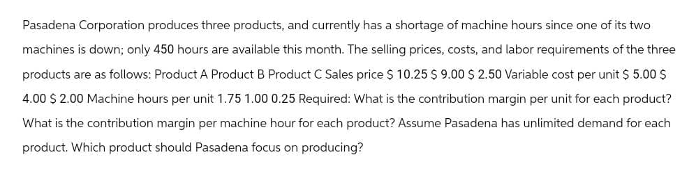 Pasadena Corporation produces three products, and currently has a shortage of machine hours since one of its two
machines is down; only 450 hours are available this month. The selling prices, costs, and labor requirements of the three
products are as follows: Product A Product B Product C Sales price $ 10.25 $ 9.00 $ 2.50 Variable cost per unit $5.00 $
4.00 $ 2.00 Machine hours per unit 1.75 1.00 0.25 Required: What is the contribution margin per unit for each product?
What is the contribution margin per machine hour for each product? Assume Pasadena has unlimited demand for each
product. Which product should Pasadena focus on producing?