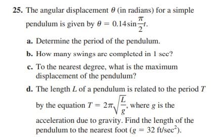 25. The angular displacement 0 (in radians) for a simple
pendulum is given by 0 = 0.14sint.
a. Determine the period of the pendulum.
b. How many swings are completed in 1 scc?
c. To the nearest degree, what is the maximum
displacement of the pendulum?
d. The length L of a pendulum is related to the period T
by the equation T
= 27,
where g is the
acceleration due to gravity. Find the length of the
pendulum to the nearest foot (g = 32 ft/sec?).
