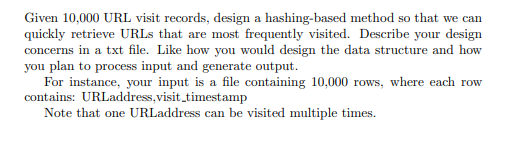 Given 10,000 URL visit records, design a hashing-based method so that we can
quickly retrieve URLS that are most frequently visited. Describe your design
concerns in a txt file. Like how you would design the data structure and how
you plan to process input and generate output.
For instance, your input is a file containing 10,000 rows, where each row
contains: URLaddress,visit_timestamp
Note that one URLaddress can be visited multiple times.
