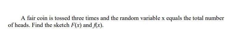 A fair coin is tossed three times and the random variable x equals the total number
of heads. Find the sketch F(x) and f(x).