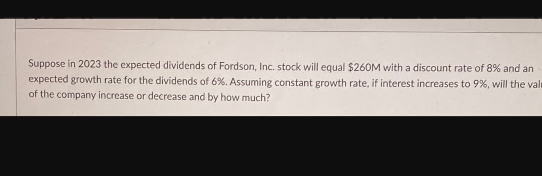 Suppose in 2023 the expected dividends of Fordson, Inc. stock will equal $260M with a discount rate of 8% and an
expected growth rate for the dividends of 6%. Assuming constant growth rate, if interest increases to 9%, will the val
of the company increase or decrease and by how much?