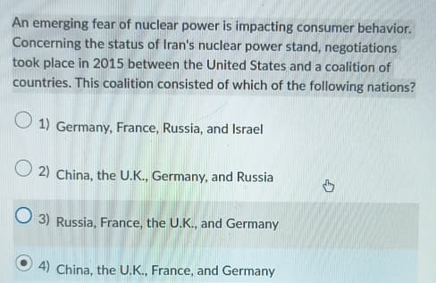 An emerging fear of nuclear power is impacting consumer behavior.
Concerning the status of Iran's nuclear power stand, negotiations
took place in 2015 between the United States and a coalition of
countries. This coalition consisted of which of the following nations?
1) Germany, France, Russia, and Israel
2) China, the U.K., Germany, and Russia
3) Russia, France, the U.K., and Germany
4) China, the U.K., France, and Germany