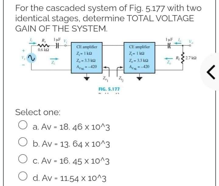 For the cascaded system of Fig. 5.177 with two
identical stages, determine TOTAL VOLTAGE
GAIN OF THE SYSTEM.
IμF
R₁ 1µF
ww
0.6 k2
CE amplifier
HE
CE amplifier
Z-1 ke
Z₁-1kQ
12
Z₂-3.3kQ
Z
R₁2.7k
Z₂-33kQ
Z
AV-420
AV-420
Zo₁
FIG. 5.177
P
Select one:
O a. Av = 18. 46 x 10^3
O b. Av = 13. 64 x 10^3
O c. Av = 16. 45 X 10^3
O d. Av = 11.54 x 10^3
r