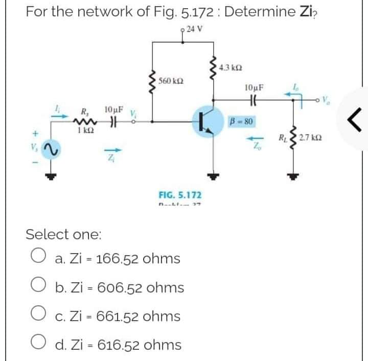 For the network of Fig. 5.172: Determine Zi
24 V
4.3 ΚΩ
560 kQ
V
R,
10μF
with
1 KQ
Z
FIG. 5.172
Select one:
O a. Zi 166.52 ohms
O b. Zi - 606.52 ohms
O c. Zi = 661.52 ohms
O d. Zi 616.52 ohms
=
+41
10µF
HH
B=80
R₁2.7k02
<