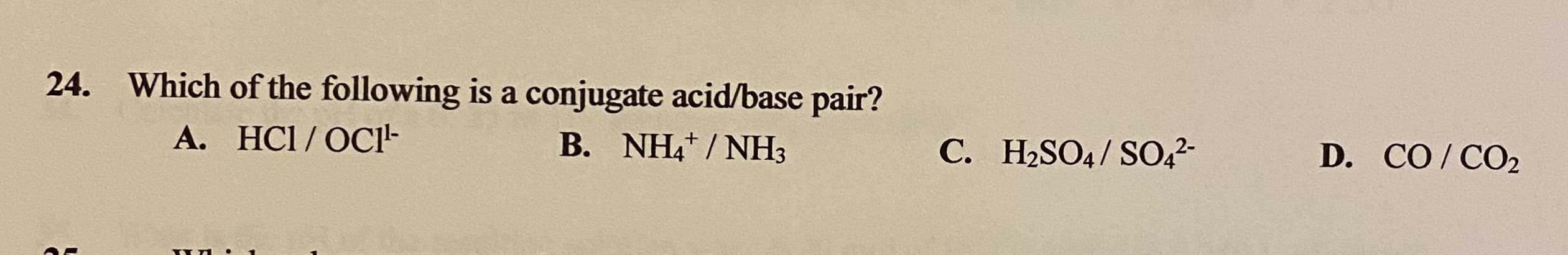 Which of the following is a conjugate acid/base pair?
A. HCI /OCl-
B. NH4/ NH3
C. H2SO4/ SO,2-
D. CO/CO2
