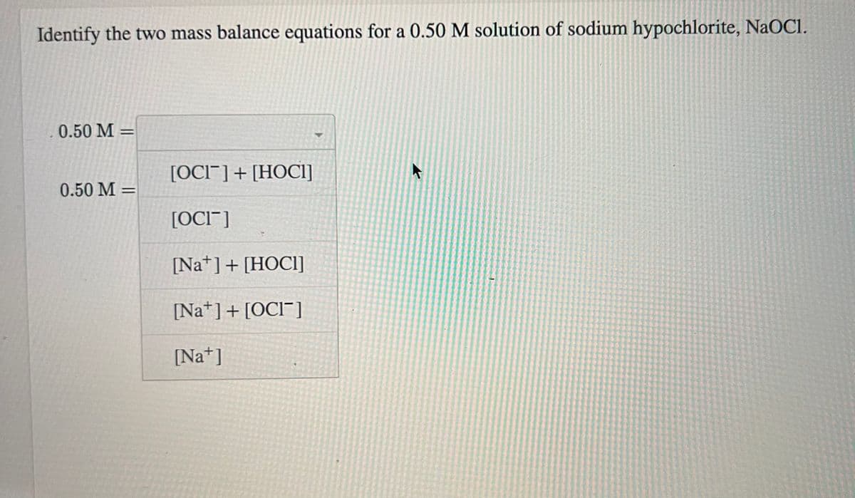 Identify the two mass balance equations for a 0.50 M solution of sodium hypochlorite, NaOCI.
0.50 M =
0.50 M =
[OCI] + [HOCI]
[OCI]
[Na] + [HOCI]
[Na] + [OCI]
[Na+]
K