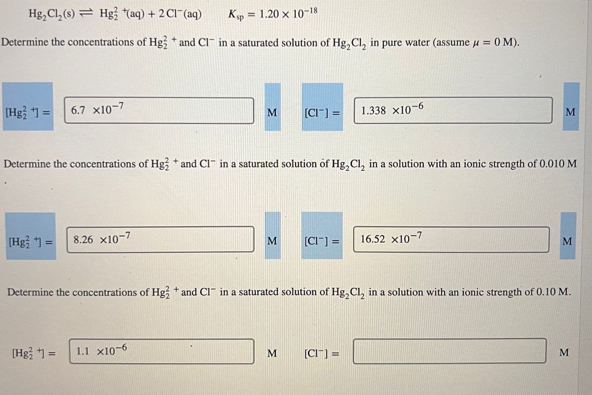 Hg₂ Cl₂ (s) Hg2+(aq) + 2 Cl¯(aq)
Ksp = 1.20 × 10–18
+
Determine the concentrations of Hg2 * and CI in a saturated solution of Hg₂Cl₂ in pure water (assume μ = 0 M).
[Hg2+] = 6.7 X10-7
[Hg²+] =
8.26 X10-7
[Hg²+] =
M
Determine the concentrations of Hg2+ and Cl¯ in a saturated solution of Hg₂Cl₂ in a solution with an ionic strength of 0.010 M
1.1 X10-6
M
[CI] =
M
[Cl] =
1.338 ×10-6
Determine the concentrations of Hg2+ and Cl¯ in a saturated solution of Hg₂Cl₂ in a solution with an ionic strength of 0.10 M.
[Cl] =
M
16.52 X10-7
M
M