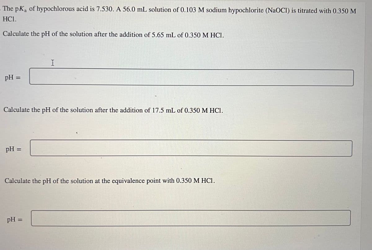 The pKa of hypochlorous acid is 7.530. A 56.0 mL solution of 0.103 M sodium hypochlorite (NaOCI) is titrated with 0.350 M
HC1.
Calculate the pH of the solution after the addition of 5.65 mL of 0.350 M HCl.
pH =
Calculate the pH of the solution after the addition of 17.5 mL of 0.350 M HCl.
pH =
I
Calculate the pH of the solution at the equivalence point with 0.350 M HCl.
pH =