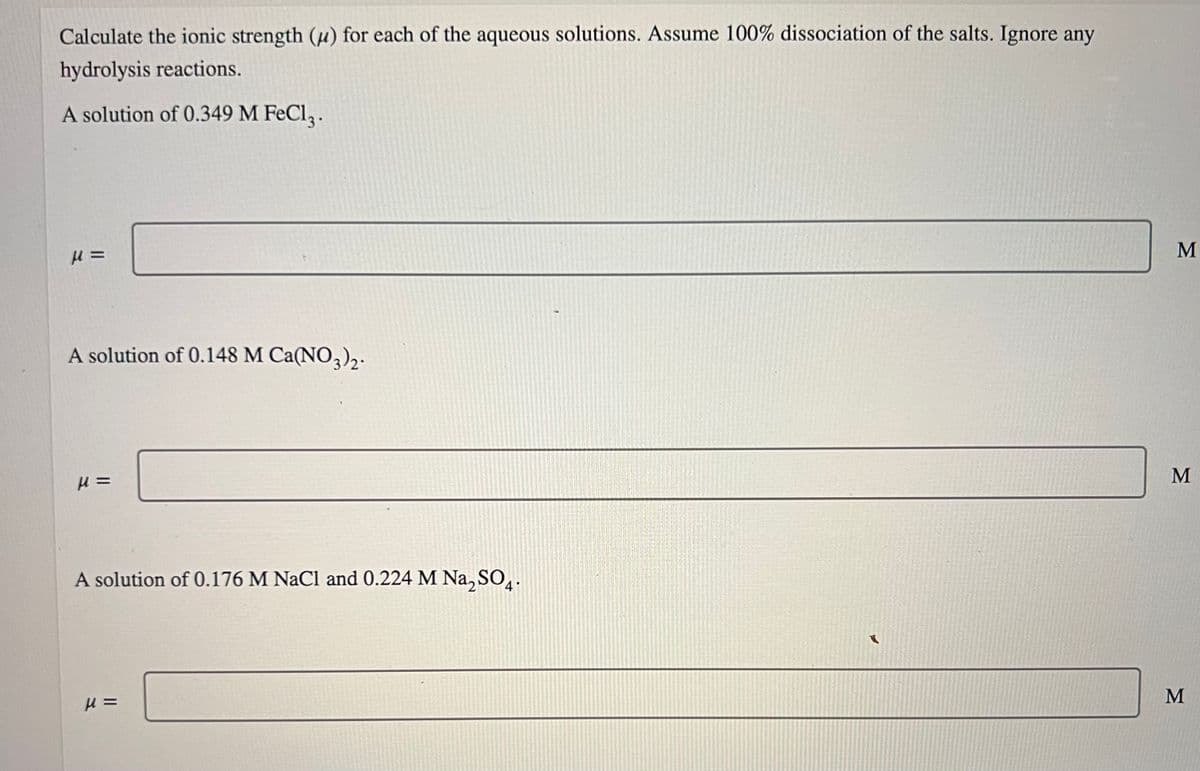 Calculate the ionic strength (u) for each of the aqueous solutions. Assume 100% dissociation of the salts. Ignore any
hydrolysis reactions.
A solution of 0.349 M FeCl3.
μ =
A solution of 0.148 M Ca(NO3)2-
μ=
A solution of 0.176 M NaCl and 0.224 M Na₂SO4.
μ =
M
M
M