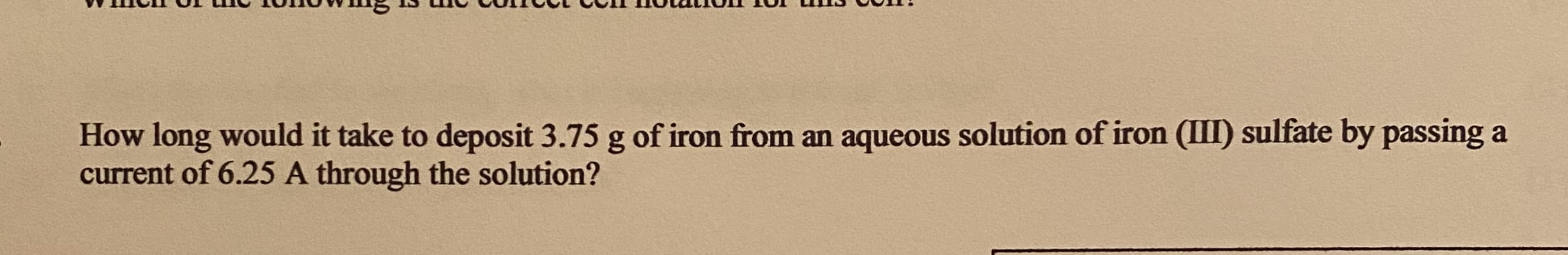 How long would it take to deposit 3.75 g of iron from an aqueous solution of iron (III) sulfate by passing a
current of 6.25 A through the solution?
