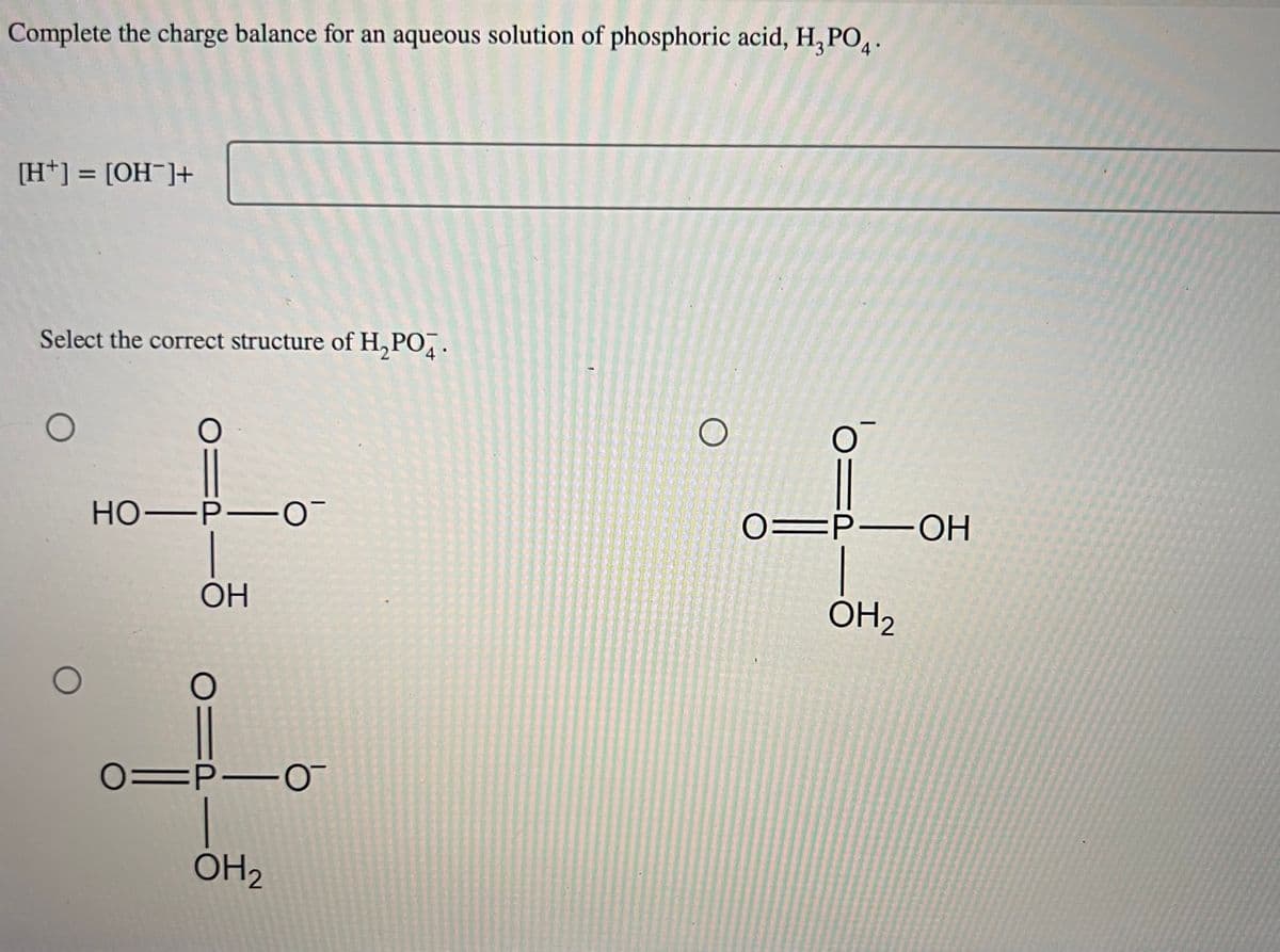 Complete the charge balance for an aqueous solution of phosphoric acid, H₂PO4.
[H+] = [OH-]+
Select the correct structure of H₂PO4.
O
O
O
HO-P-0
ОН
OID
01P10
OH 2
O
O
O=P-OH
OH ₂