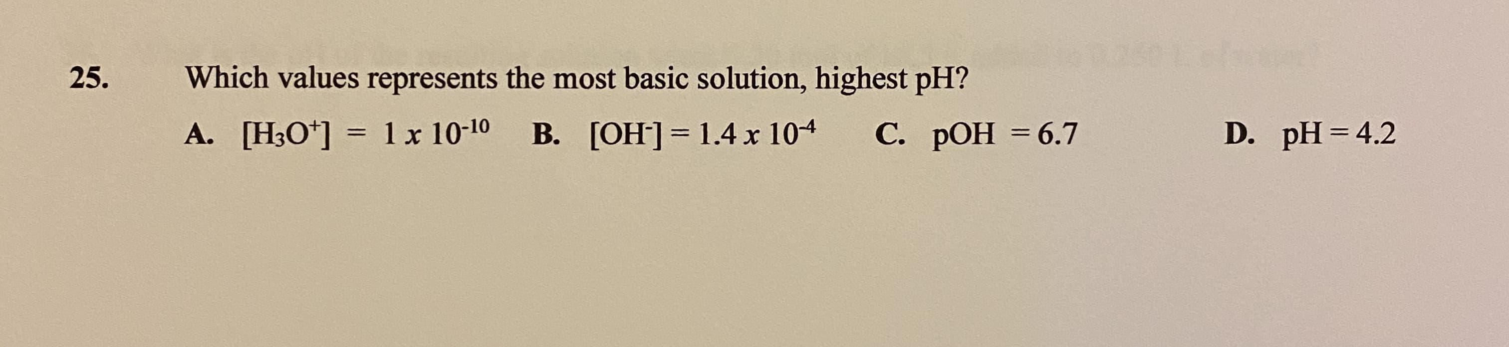 25.
Which values represents the most basic solution, highest pH?
A. [H3O*]
1 x 10-10
B. [OH]= 1.4 x 104
С. РОН %3 6.7
D. pH =4.2
