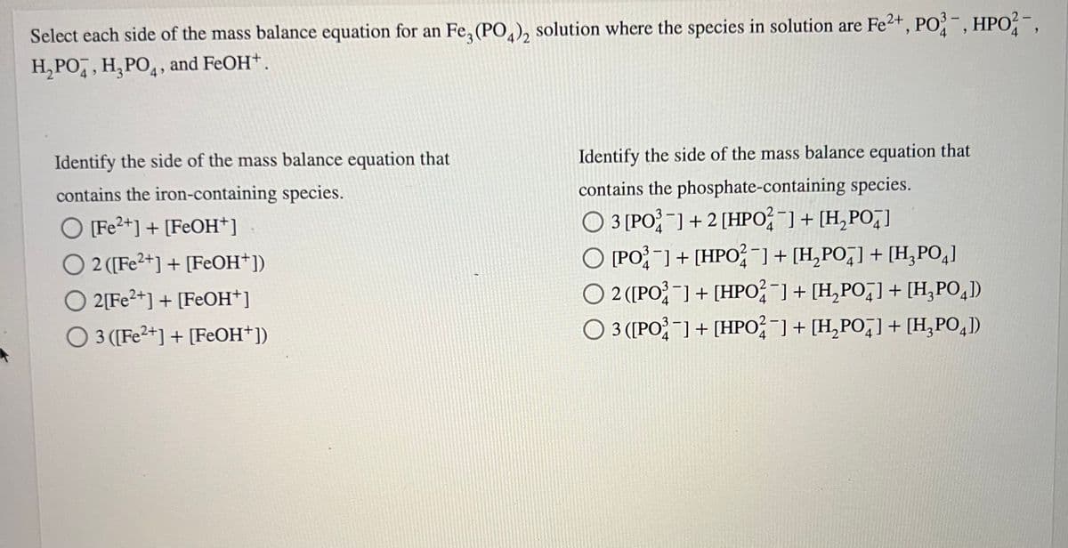 Select each side of the mass balance equation for an Fe3(PO4)2 solution where the species in solution are Fe2+, PO3-, HPO-,
H₂PO, H₂PO4, and FeOH+.
Identify the side of the mass balance equation that
contains the iron-containing species.
O [Fe2+] + [FeOH+]
O2 ([Fe2+] + [FeOH+])
O 2[Fe2+] + [FeOH+]
O 3 ([Fe2+] + [FeOH+])
Identify the side of the mass balance equation that
contains the phosphate-containing species.
O 3 [PO] + 2 [HPO²¯] + [H₂PO]
O [PO] + [HPO2¯] + [H₂PO] + [H₂PO4]
4
2 ([PO] + [HPO¯] + [H₂PO4] + [H₂PO4])
O 3 ([PO3] + [HPO2¯] + [H₂PO4] + [H₂PO4])
4