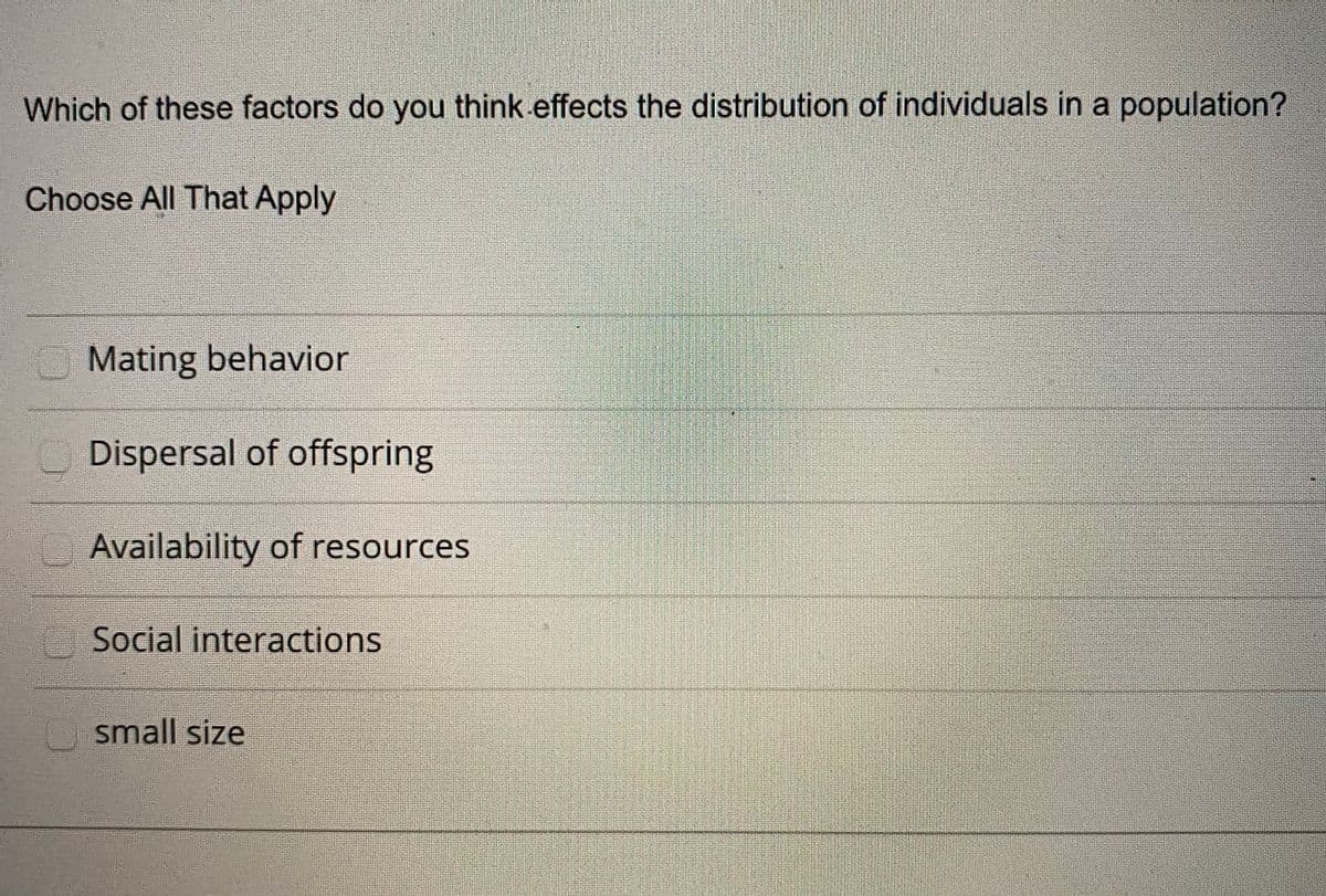 Which of these factors do you think effects the distribution of individuals in a population?
Choose All That Apply
OMating behavior
Dispersal of offspring
Availability of resources
Social interactions
U small size
