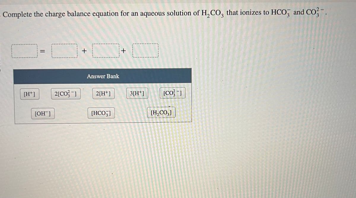 Complete the charge balance equation for an aqueous solution of H₂CO3 that ionizes to HCO3 and CO2-.
[H+]
||
[OH-]
2[CO3-]
+
Answer Bank
2[H+]
[HCO3]
+
D
3[H+]
[CO]
[H₂CO3]