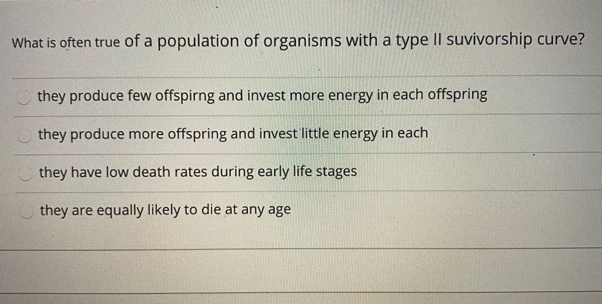 What is often true of a population of organisms with a type Il suvivorship curve?
they produce few offspirng and invest more energy in each offspring
they produce more offspring and invest little energy in each
they have low death rates during early life stages
they are equally likely to die at any age
