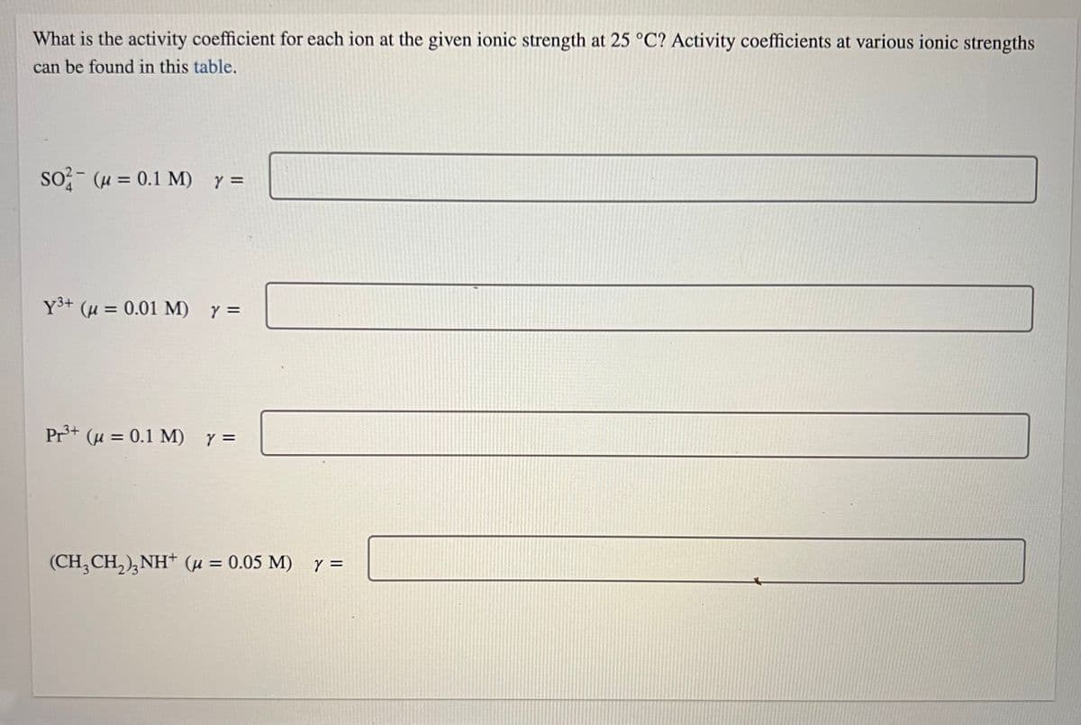 What is the activity coefficient for each ion at the given ionic strength at 25 °C? Activity coefficients at various ionic strengths
can be found in this table.
SO2 (μ = 0.1 M) y =
Y³+ (μ = 0.01 M) y =
Pr3³+ (u = 0.1 M) y =
(CH₂CH₂)₂NH+ (μ = 0.05 M) y =