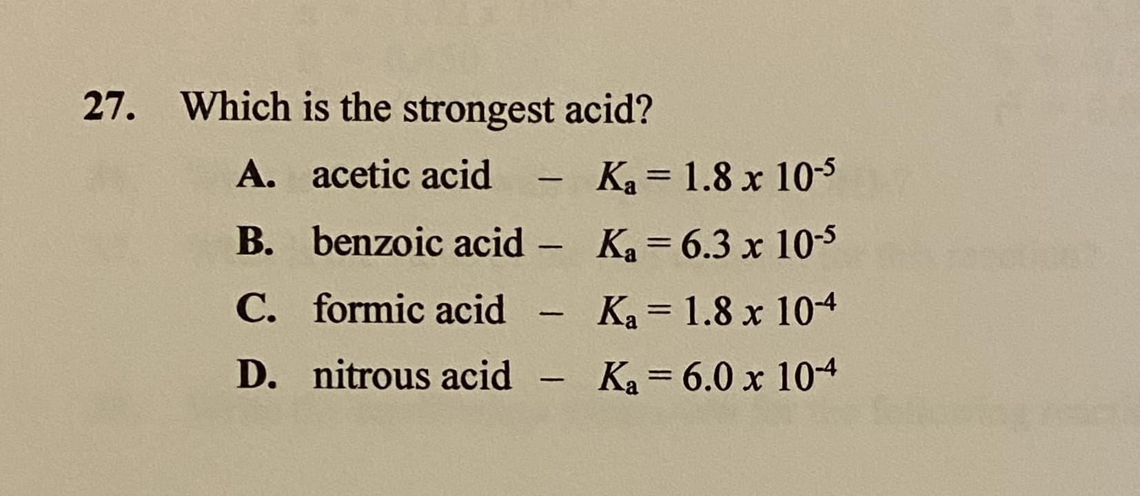27. Which is the strongest acid?
A. acetic acid
Ka = 1.8 x 10-5
%3D
B. benzoic acid
Ka = 6.3 x 10-s
%3D
-
C. formic acid
Ka = 1.8 x 104
%3D
D. nitrous acid - Ka 6.0 x 104
%3D
