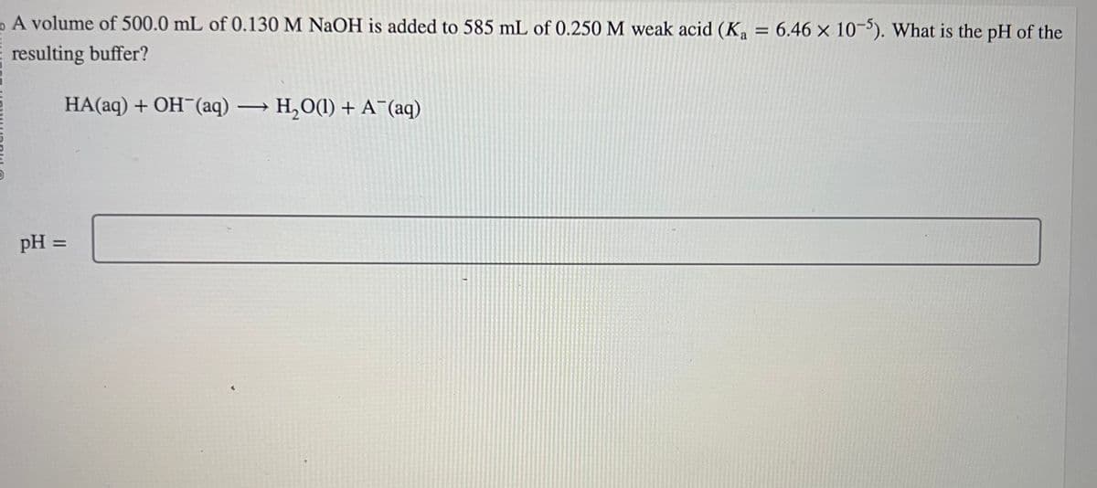 a
A volume of 500.0 mL of 0.130 M NaOH is added to 585 mL of 0.250 M weak acid (K₂ = 6.46 x 10-5). What is the pH of the
resulting buffer?
HA(aq) + OH¯(aq) → H₂O(1) + A¯(aq)
pH =