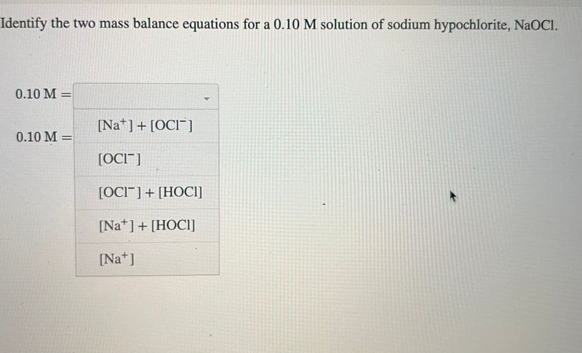 Identify the two mass balance equations for a 0.10 M solution of sodium hypochlorite, NaOCI.
0.10 M =
0.10 M =
[Na] + [OCI]
[OCIT]
[OCIT] + [HOCI]
[Na+] + [HOCI]
[Na+]