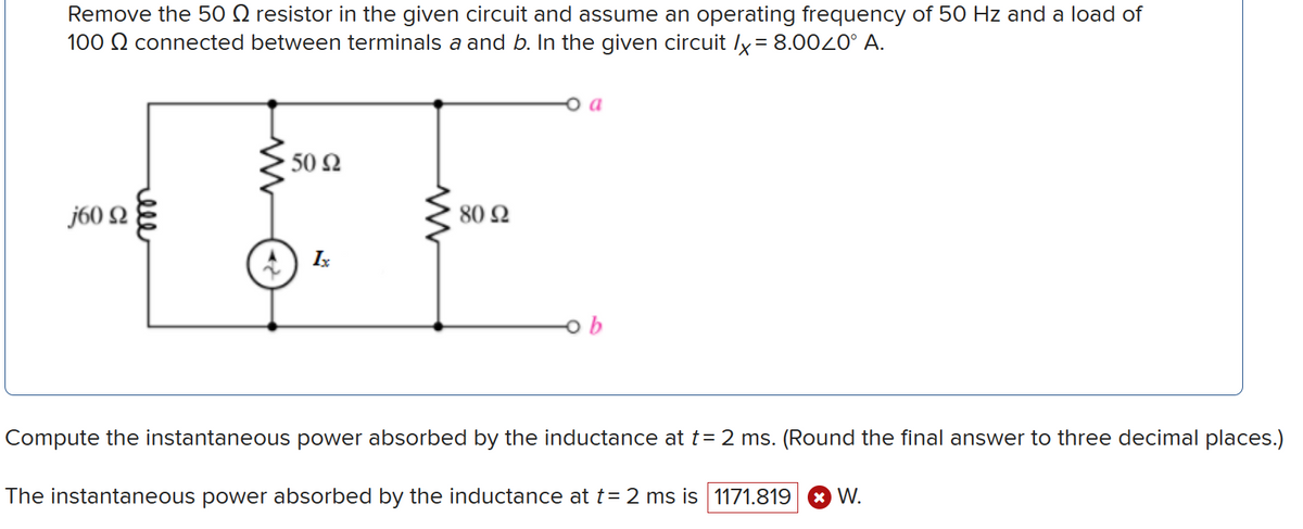 Remove the 50 Q resistor in the given circuit and assume an operating frequency of 50 Hz and a load of
100 Q connected between terminals a and b. In the given circuit x=8.000° A.
160 Ω
ell
ww
50 Ω
Ix
w
80 Ω
а
-ob
Compute the instantaneous power absorbed by the inductance at t = 2 ms. (Round the final answer to three decimal places.)
The instantaneous power absorbed by the inductance at t= 2 ms is 1171.819 × W.