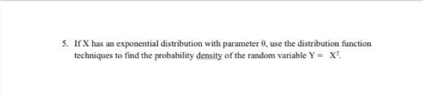 5. If X has an exponential distribution with parameter 0, use the distribution function
techniques to find the probability density of the random variable Y = X'.
