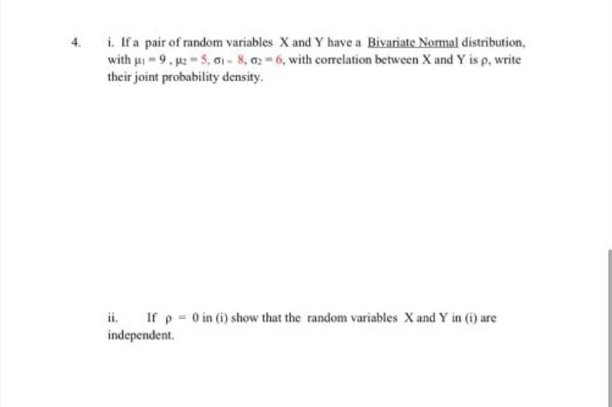 i. If a pair of random variables X and Y have a Bivariate Normal distribution,
with ui 9, p 5, G1 - 8, 02 6, with correlation between X and Y is p, write
their joint probability density.
4.
ii,
If p 0 in (i) show that the random variables X and Y in (i) are
independent.
