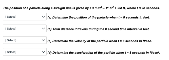 The position of a particle along a straight line is given by s= 1.01³-11.5t² + 25t ft, where t is in seconds.
[Select]
(a) Determine the position of the particle when t = 8 seconds in feet.
[Select]
[Select]
[Select]
(b) Total distance it travels during the 8 second time interval in feet
(c) Determine the velocity of the particle when t = 8 seconds in ft/sec.
(d) Determine the acceleration of the particle when t = 8 seconds in ft/sec².
