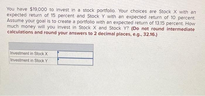 You have $19,000 to invest in a stock portfolio. Your choices are Stock X with an
expected return of 15 percent and Stock Y with an expected return of 10 percent.
Assume your goal is to create a portfolio with an expected return of 13.15 percent. How
much money will you invest in Stock X and Stock Y? (Do not round intermediate
calculations and round your answers to 2 decimal places, e.g., 32.16.)
Investment in Stock X
Investment in Stock Y