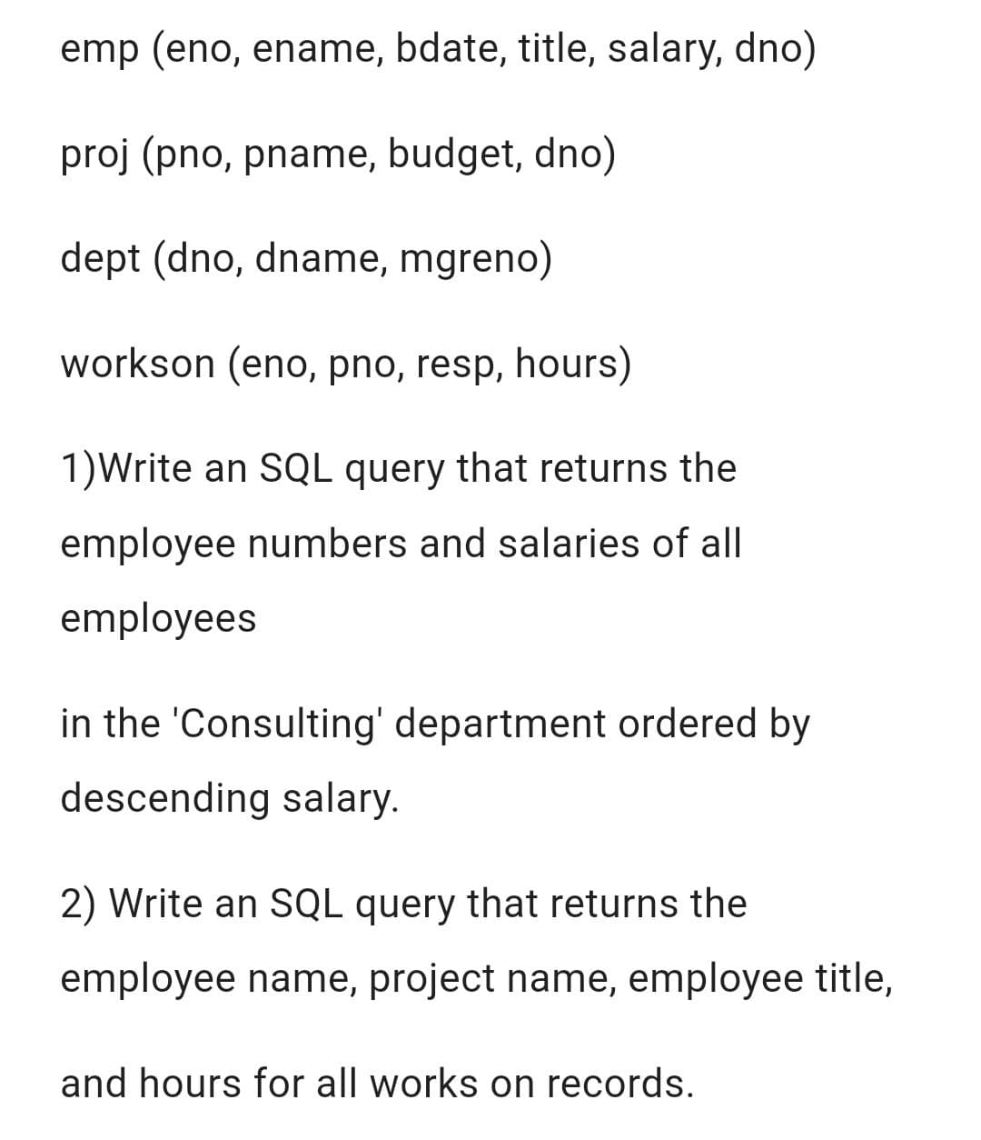 emp (eno, ename, bdate, title, salary, dno)
proj (pno, pname, budget, dno)
dept (dno, dname, mgreno)
workson (eno, pno, resp, hours)
1)Write an SQL query that returns the
employee numbers and salaries of all
employees
in the 'Consulting' department ordered by
descending salary.
2) Write an SQL query that returns the
employee name, project name, employee title,
and hours for all works on records.
