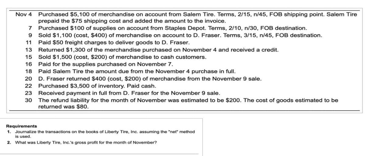 Nov 4
Purchased $5,100 of merchandise on account from Salem Tire. Terms, 2/15, n/45, FOB shipping point. Salem Tire
prepaid the $75 shipping cost and added the amount to the invoice.
7
Purchased $100 of supplies on account from Staples Depot. Terms, 2/10, n/30, FOB destination.
Sold $1,100 (cost, $400) of merchandise on account to D. Fraser. Terms, 3/15, n/45, FOB destination.
9
11 Paid $50 freight charges to deliver goods to D. Fraser.
13 Returned $1,300 of the merchandise purchased on November 4 and received a credit.
15 Sold $1,500 (cost, $200) of merchandise to cash customers.
16
Paid for the supplies purchased on November 7.
18 Paid Salem Tire the amount due from the November 4 purchase in full.
20 D. Fraser returned $400 (cost, $200) of merchandise from the November 9 sale.
22
Purchased $3,500 of inventory. Paid cash.
23
Received payment in full from D. Fraser for the November 9 sale.
30
The refund liability for the month of November was estimated to be $200. The cost of goods estimated to be
returned was $80.
Requirements
1. Journalize the transactions on the books of Liberty Tire, Inc. assuming the "net" method
is used.
2. What was Liberty Tire, Inc.'s gross profit for the month of November?