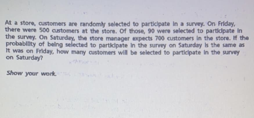 At a store, customers are randomly selected to participate In a survey. On Friday,
there were 500 customers at the store. Of those, 90 were selected to partidpate In
the survey. On Saturday, the store manager expects 700 customers In the store. If the
probablity of being selected to participate In the survey on Saturday Is the same as
It was on Friday, how many customers will be selected to participate In the survey
on Saturday?
Show your work.
