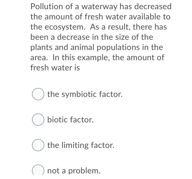 Pollution of a waterway has decreased
the amount of fresh water available to
the ecosystem. As a result, there has
been a decrease in the size of the
plants and animal populations in the
area. In this example, the amount of
fresh water is
O the symbiotic factor.
Obiotic factor.
O the limiting factor.
not a problem.