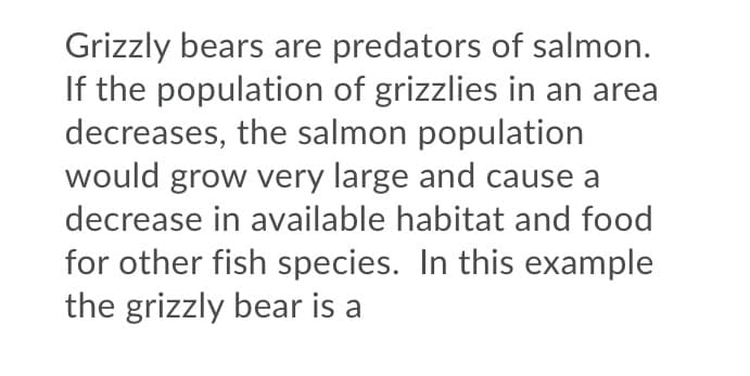Grizzly bears are predators of salmon.
If the population of grizzlies in an area
decreases, the salmon population
would grow very large and cause a
decrease in available habitat and food
for other fish species. In this example
the grizzly bear is a
