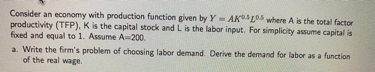 Consider an economy with production function given by Y = AK0.5 10.5 where A is the total factor
productivity (TFP), K is the capital stock and L is the labor input. For simplicity assume capital is
fixed and equal to 1. Assume A=200.
a. Write the firm's problem of choosing labor demand. Derive the demand for labor as a function
of the real wage.