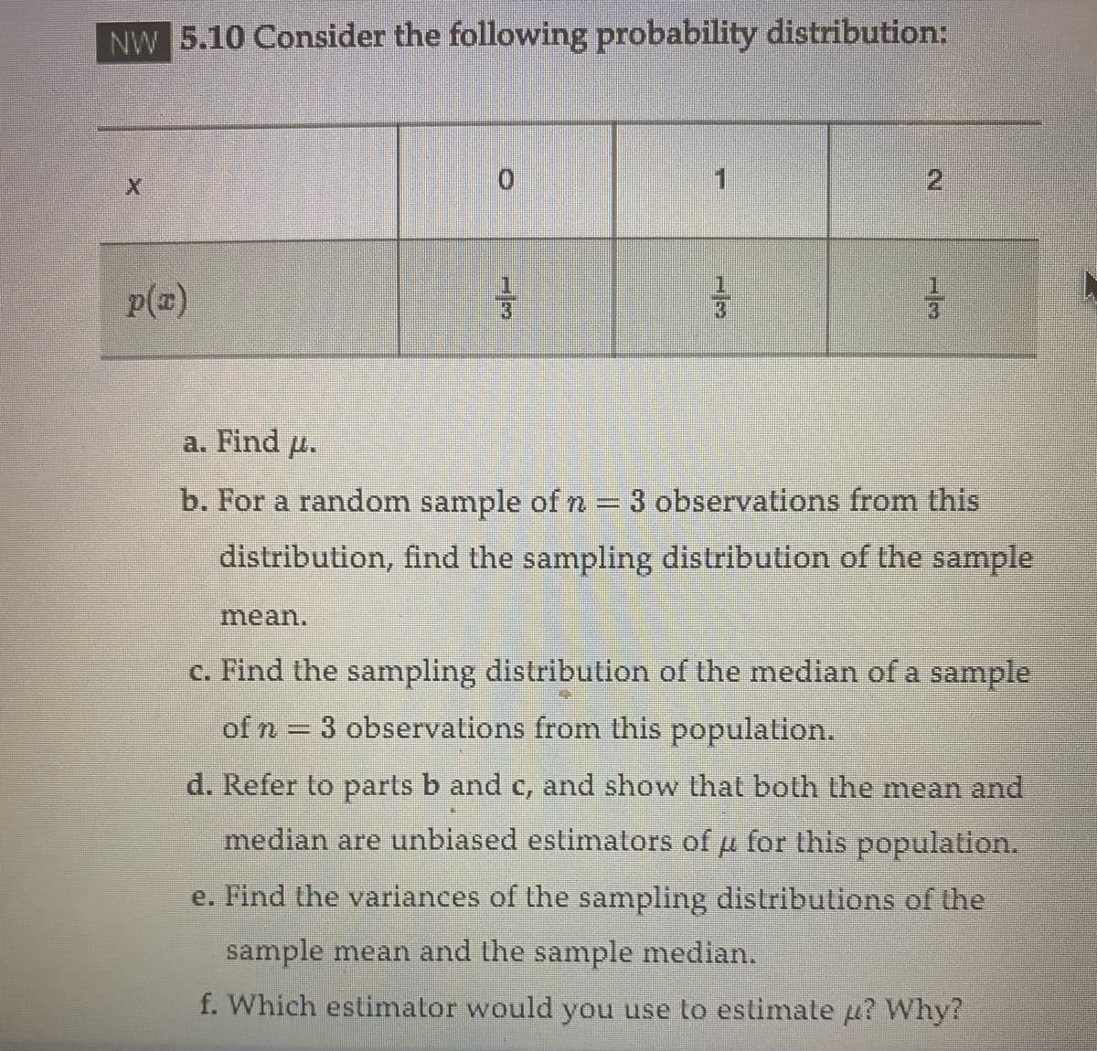 NW 5.10 Consider the following probability distribution:
p(x)
33
mean.
=
33
N
13
a. Find u.
b. For a random sample of n = 3 observations from this
distribution, find the sampling distribution of the sample
c. Find the sampling distribution of the median of a sample
of n = 3 observations from this population.
d. Refer to parts b and c, and show that both the mean and
median are unbiased estimators of μ for this population.
e. Find the variances of the sampling distributions of the
sample mean and the sample median.
f. Which estimator would you use to estimate μ? Why?