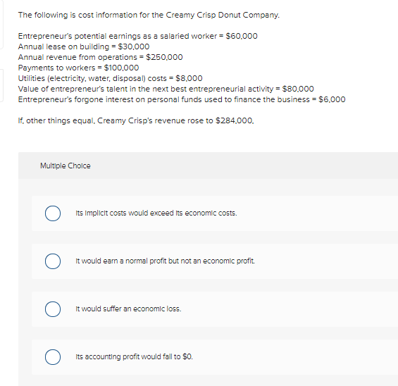 The following is cost information for the Creamy Crisp Donut Company.
Entrepreneur's potential earnings as a salaried worker = $60,000
Annual lease on building = $30,000
Annual revenue from operations = $250,000
Payments to workers = $100,000
Utilities (electricity, water, disposal) costs = $8.000
Value of entrepreneur's talent in the next best entrepreneurial activity = $80.000
Entrepreneur's forgone interest on personal funds used to finance the business = $6.000
If, other things equal, Creamy Crisp's revenue rose to $284.000.
Multiple Cholce
Its Implicit costs would exceed Its economic costs.
It would earn a normal profit but not an economic profit
It would suffer an economic loss.
Its accounting profit would fall to $0.
