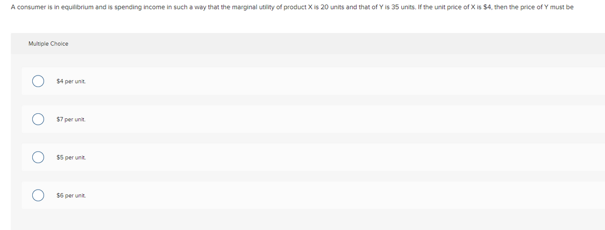 A consumer is in equilibrium and is spending income in such a way that the marginal utility of product X is 20 units and that of Y is 35 units. If the unit price of X is $4 then the price of Y must be
Multiple Choice
$4 per unit.
$7 per unit.
$5 per unit.
$6 per unit.
