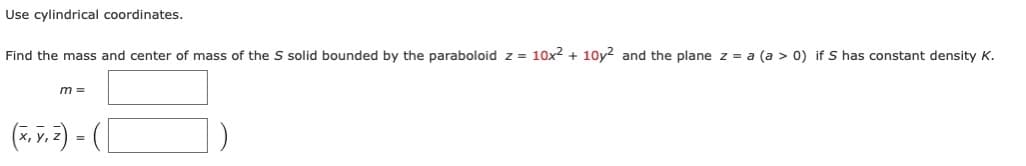 Use cylindrical coordinates.
Find the mass and center of mass of the S solid bounded by the paraboloid z = 10x2 + 10y2 and the plane z = a (a > 0) if S has constant density K.
m =
(7. v. 3) = (|
