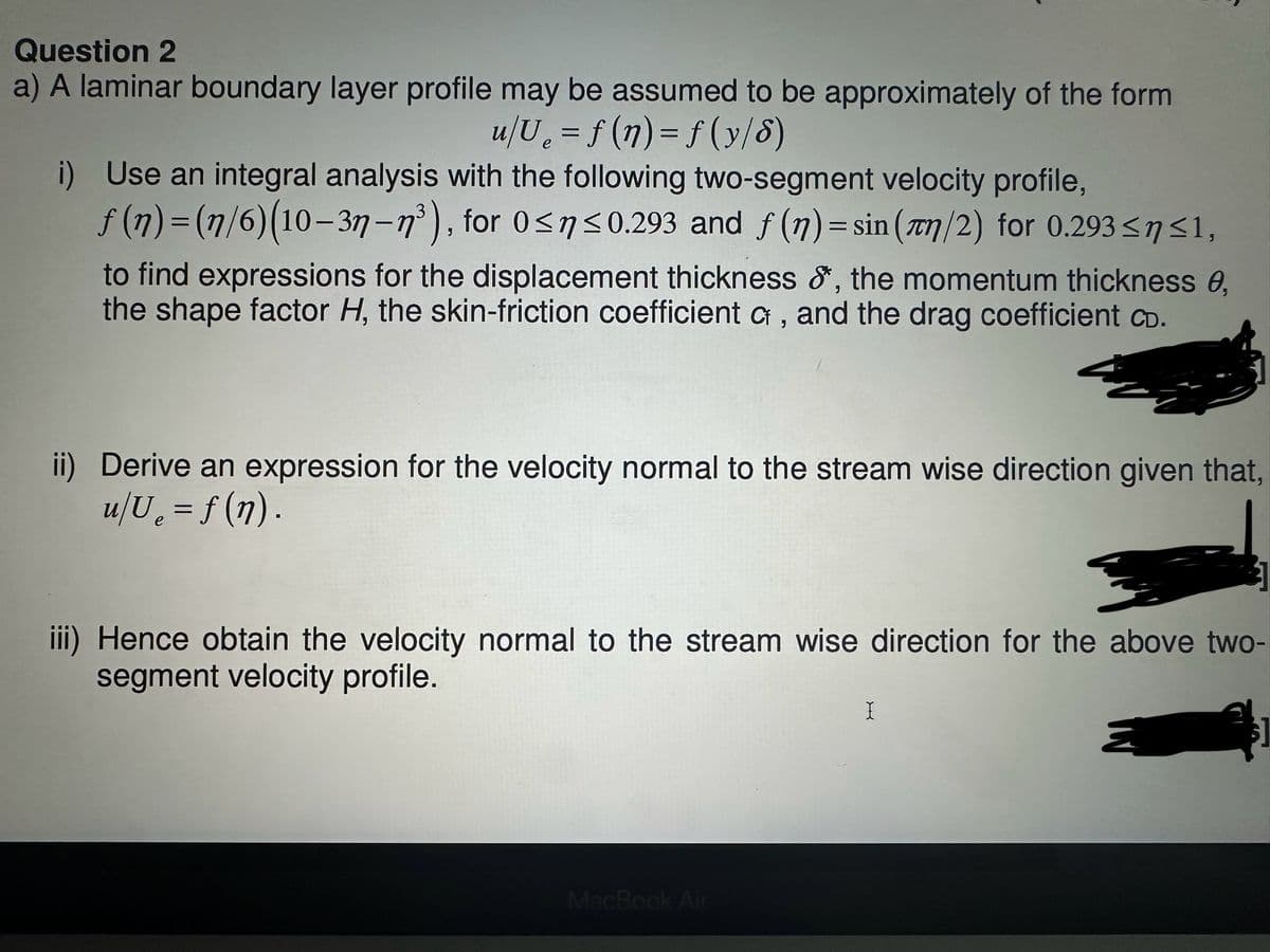 Question 2
a) A laminar boundary layer profile may be assumed to be approximately of the form
u/U₁ = f(n) = f(y/8)
i) Use an integral analysis with the following two-segment velocity profile,
ƒ (n) = (1/6)(10-3n-n³), for 0≤n≤0.293 and f(n) = sin (n/2) for 0.293≤ n ≤1,
to find expressions for the displacement thickness &*, the momentum thickness e,
the shape factor H, the skin-friction coefficient C, and the drag coefficient CD.
ii) Derive an expression for the velocity normal to the stream wise direction given that,
u/U₂ = f (n).
e
iii) Hence obtain the velocity normal to the stream wise direction for the above two-
segment velocity profile.
MacBook Air
I