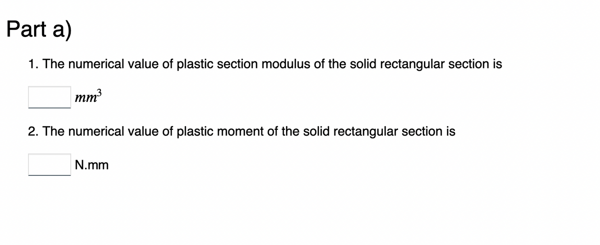 Part a)
1. The numerical value of plastic section modulus of the solid rectangular section is
mm³
2. The numerical value of plastic moment of the solid rectangular section is
N.mm